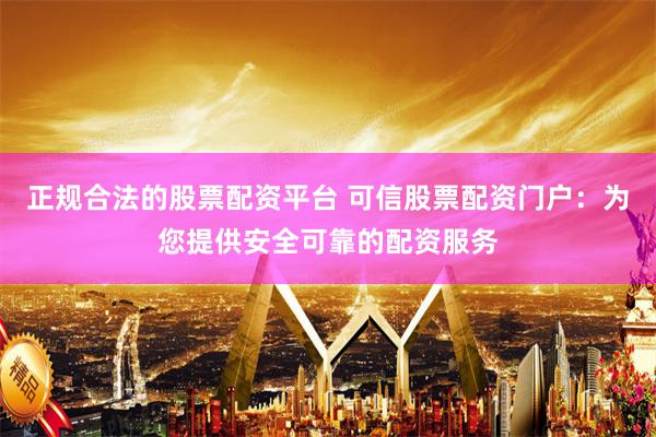 正规合法的股票配资平台 可信股票配资门户：为您提供安全可靠的配资服务