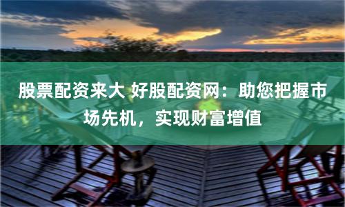 股票配资来大 好股配资网：助您把握市场先机，实现财富增值