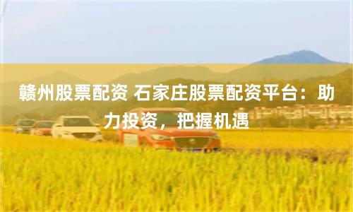 赣州股票配资 石家庄股票配资平台：助力投资，把握机遇