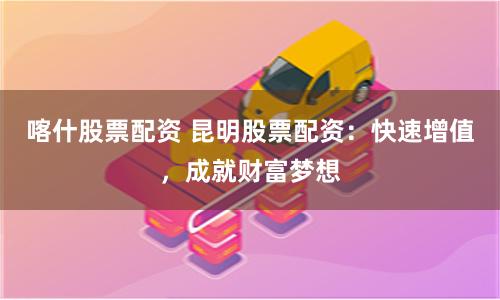 喀什股票配资 昆明股票配资：快速增值，成就财富梦想