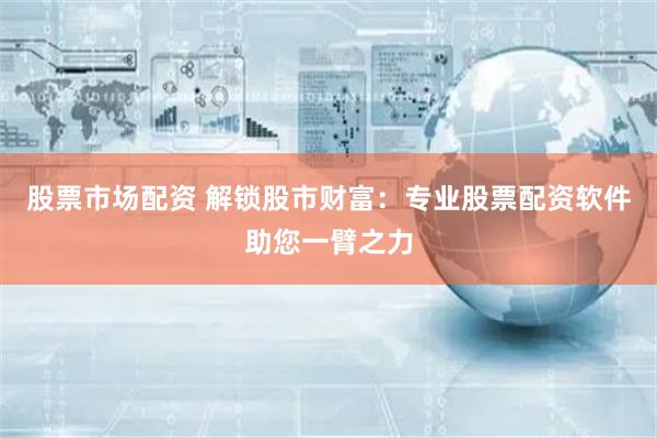 股票市场配资 解锁股市财富：专业股票配资软件助您一臂之力