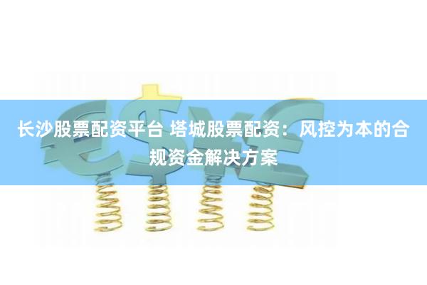 长沙股票配资平台 塔城股票配资：风控为本的合规资金解决方案