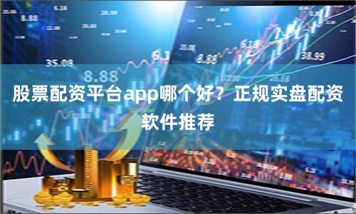 股票配资平台app哪个好？正规实盘配资软件推荐